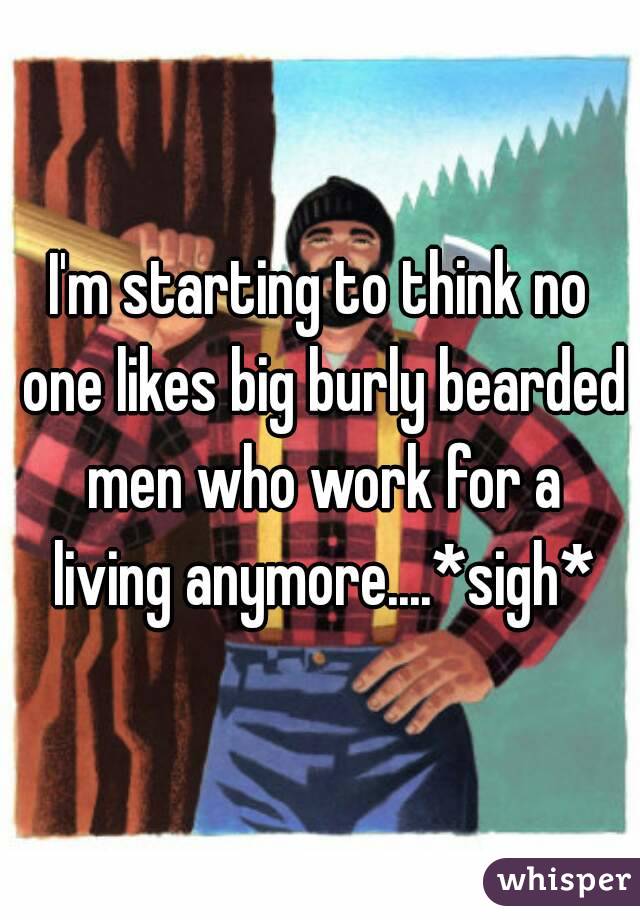 I'm starting to think no one likes big burly bearded men who work for a living anymore....*sigh*