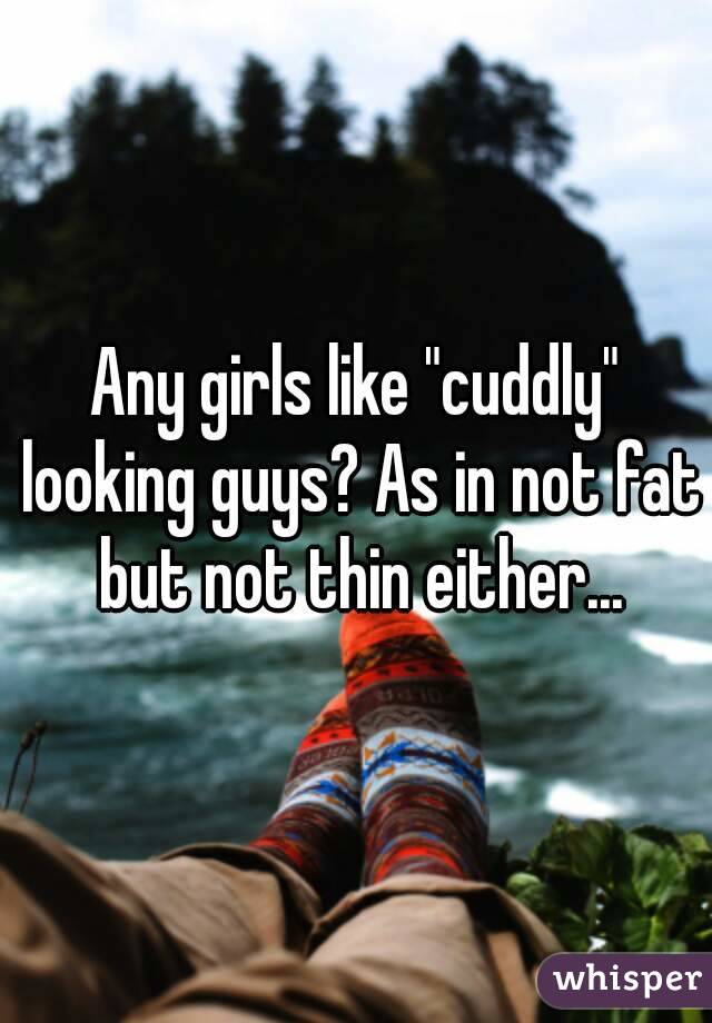 Any girls like "cuddly" looking guys? As in not fat but not thin either...