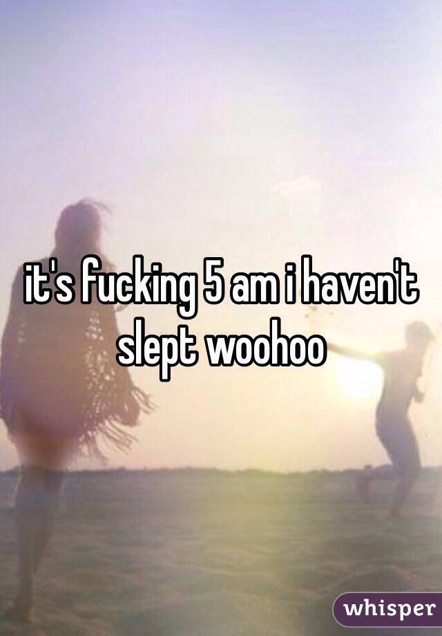 it's fucking 5 am i haven't slept woohoo