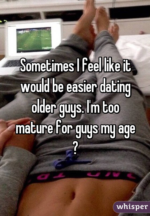 Sometimes I feel like it would be easier dating older guys. I'm too mature for guys my age 😒