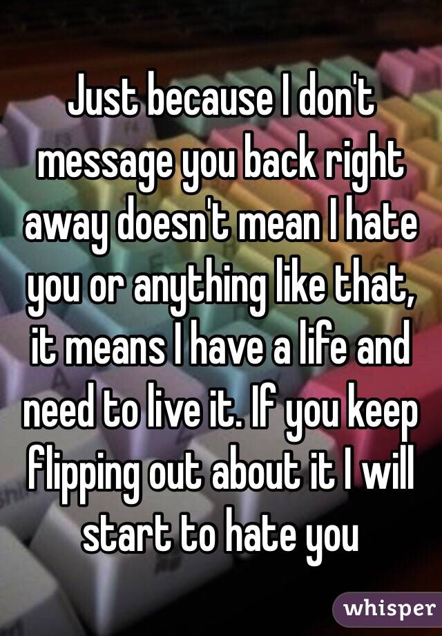 Just because I don't message you back right away doesn't mean I hate you or anything like that, it means I have a life and need to live it. If you keep flipping out about it I will start to hate you