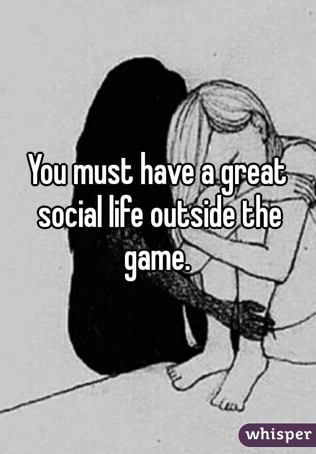 You must have a great social life outside the game. 