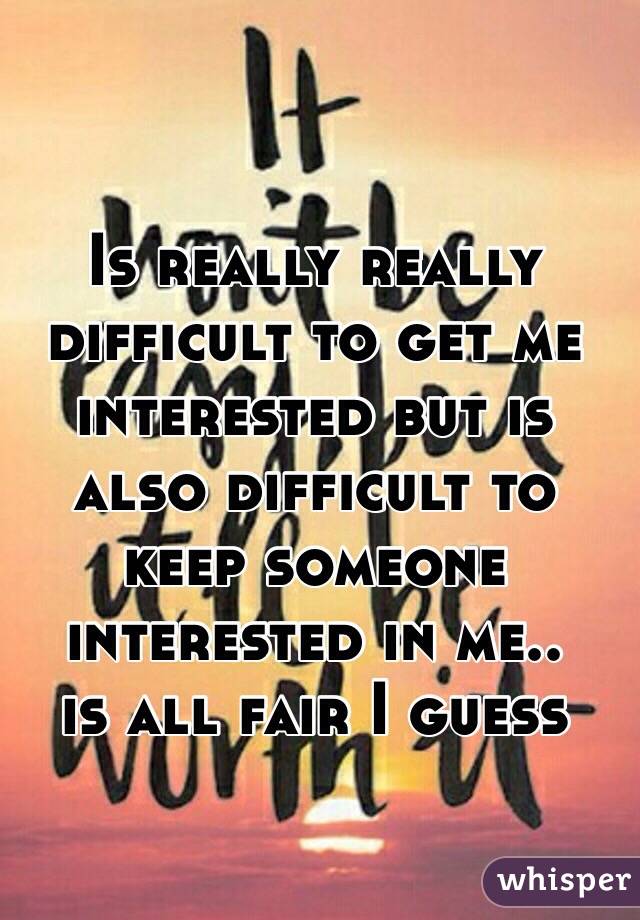 Is really really difficult to get me interested but is also difficult to keep someone interested in me..
is all fair I guess 