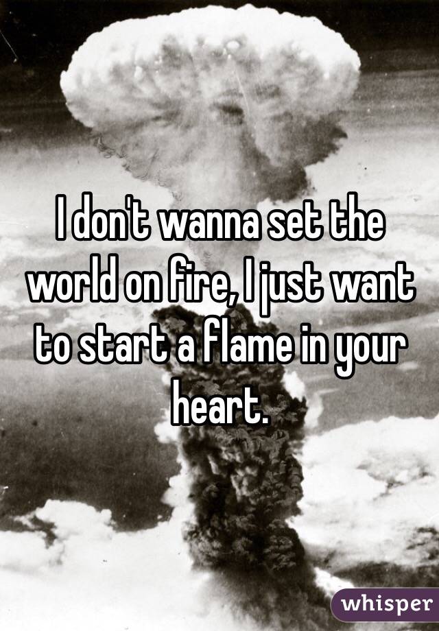 I don't wanna set the world on fire, I just want to start a flame in your heart.