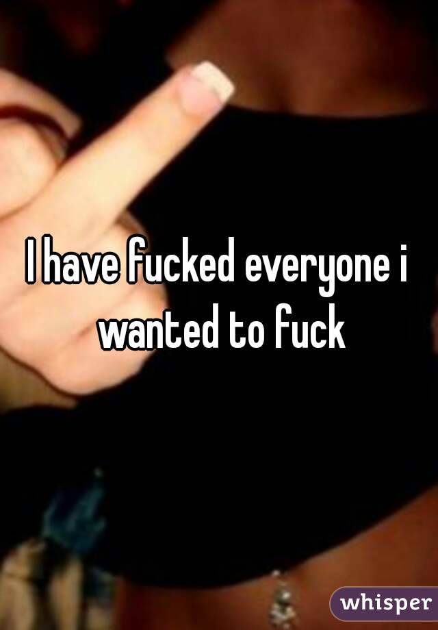 I have fucked everyone i wanted to fuck