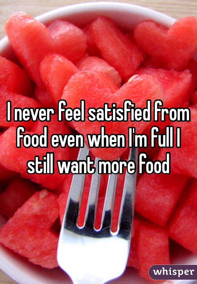 I never feel satisfied from food even when I'm full I still want more food