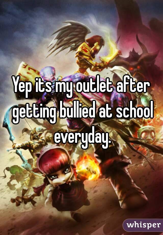 Yep its my outlet after getting bullied at school everyday.