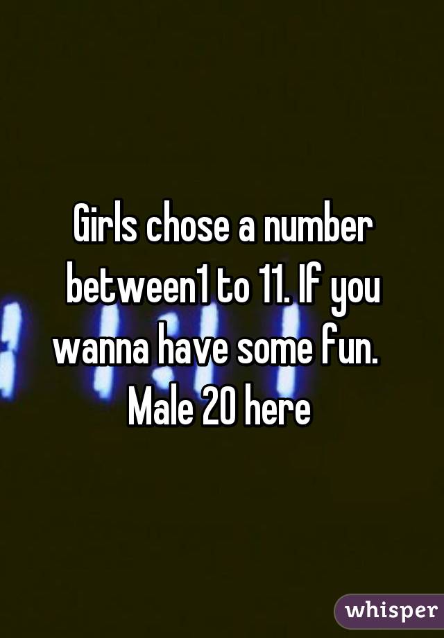 Girls chose a number between1 to 11. If you wanna have some fun.  
Male 20 here 