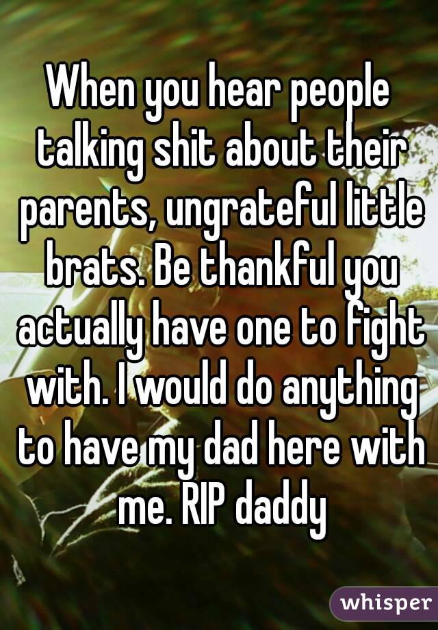 When you hear people talking shit about their parents, ungrateful little brats. Be thankful you actually have one to fight with. I would do anything to have my dad here with me. RIP daddy