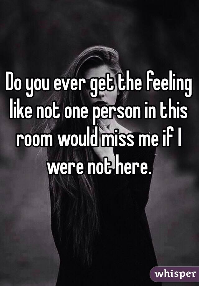 Do you ever get the feeling like not one person in this room would miss me if I were not here.