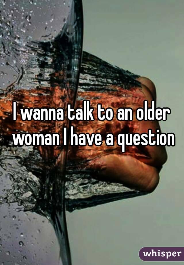 I wanna talk to an older woman I have a question