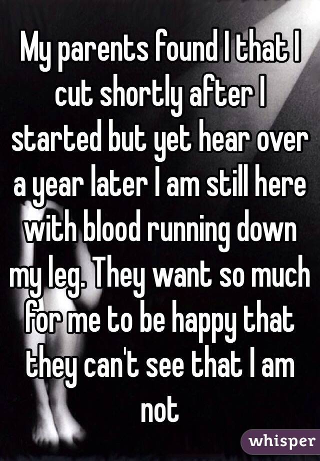 My parents found I that I cut shortly after I started but yet hear over a year later I am still here with blood running down my leg. They want so much for me to be happy that they can't see that I am not