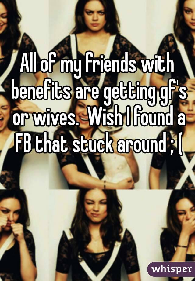 All of my friends with benefits are getting gf's or wives.  Wish I found a FB that stuck around ; (