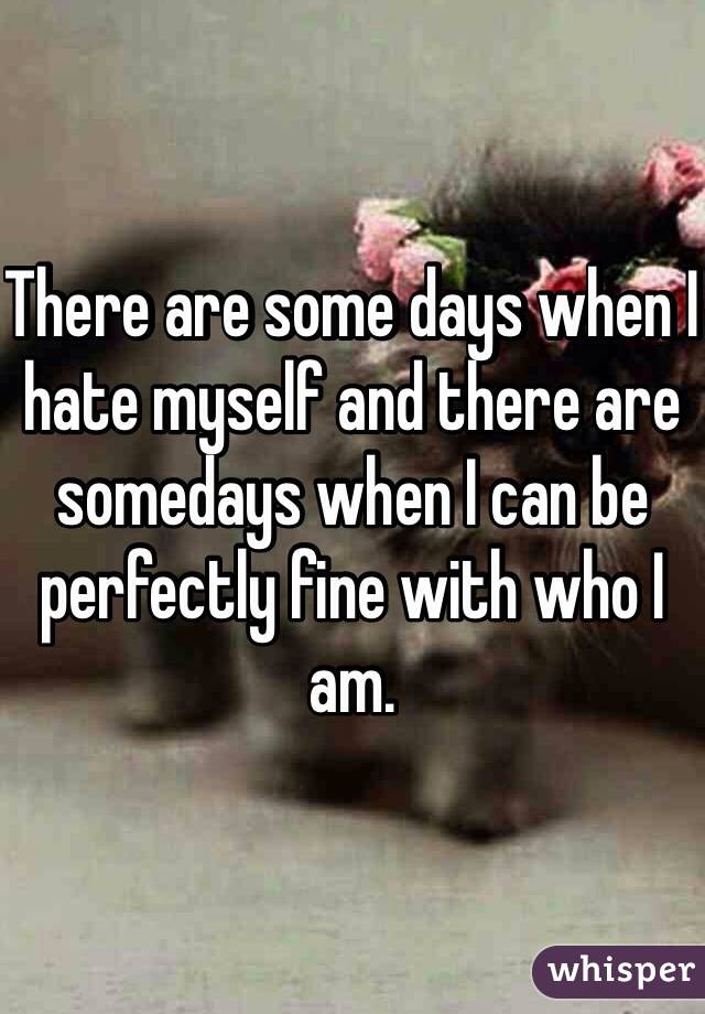 There are some days when I hate myself and there are somedays when I can be perfectly fine with who I am. 