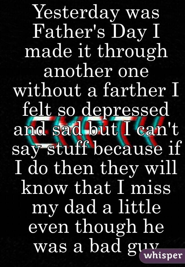 Yesterday was Father's Day I made it through another one without a farther I felt so depressed and sad but I can't say stuff because if I do then they will know that I miss my dad a little even though he was a bad guy 