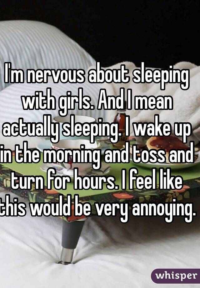 I'm nervous about sleeping with girls. And I mean actually sleeping. I wake up in the morning and toss and turn for hours. I feel like this would be very annoying.