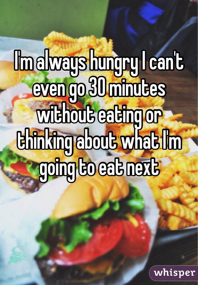 I'm always hungry I can't even go 30 minutes without eating or 
thinking about what I'm going to eat next