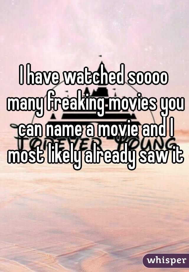 I have watched soooo many freaking movies you can name a movie and I most likely already saw it 