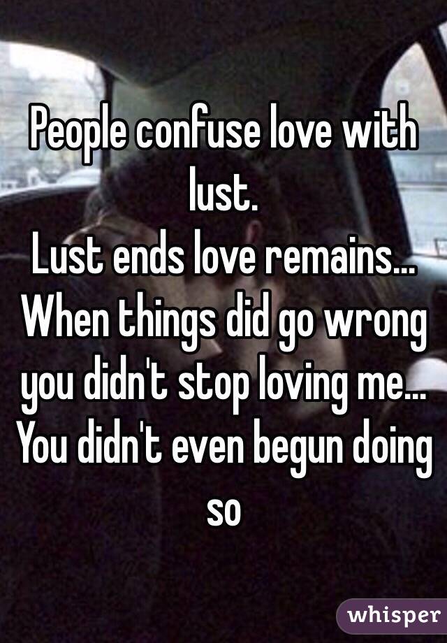 People confuse love with lust.
Lust ends love remains...
When things did go wrong you didn't stop loving me... 
You didn't even begun doing so