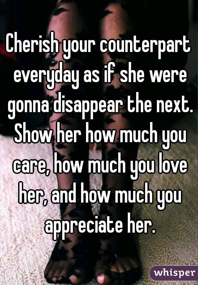 Cherish your counterpart everyday as if she were gonna disappear the next. Show her how much you care, how much you love her, and how much you appreciate her.