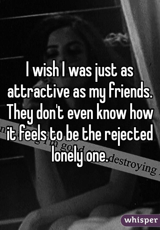 I wish I was just as attractive as my friends. They don't even know how it feels to be the rejected lonely one.