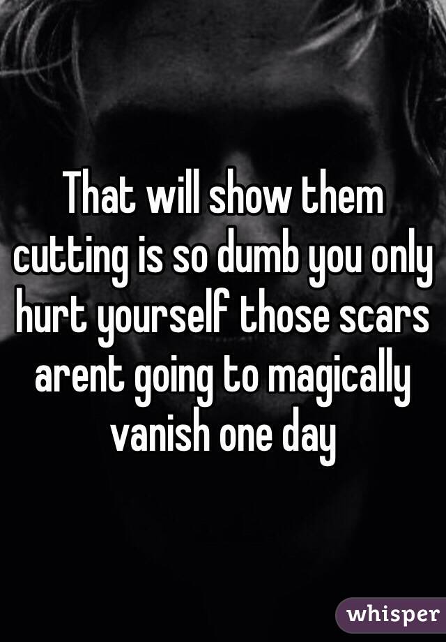 That will show them cutting is so dumb you only hurt yourself those scars arent going to magically vanish one day 