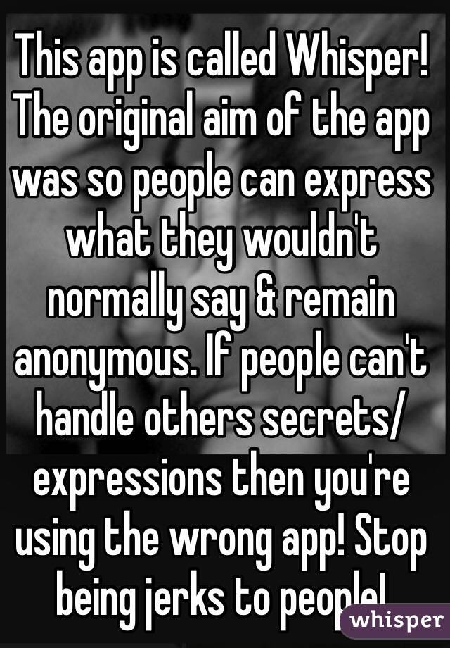 This app is called Whisper! The original aim of the app was so people can express what they wouldn't normally say & remain anonymous. If people can't handle others secrets/expressions then you're using the wrong app! Stop being jerks to people!