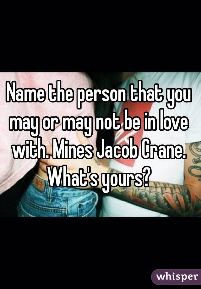 Name the person that you may or may not be in love with. Mines Jacob Crane. What's yours?