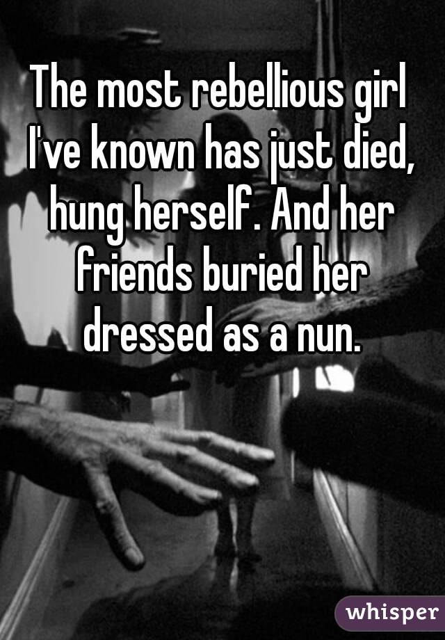 The most rebellious girl I've known has just died, hung herself. And her friends buried her dressed as a nun.