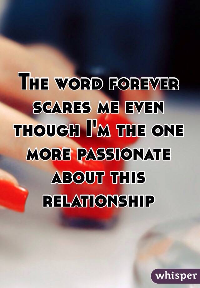 The word forever scares me even though I'm the one more passionate about this relationship 