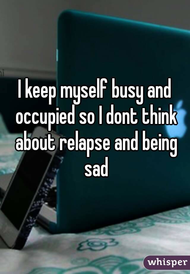 I keep myself busy and occupied so I dont think about relapse and being sad