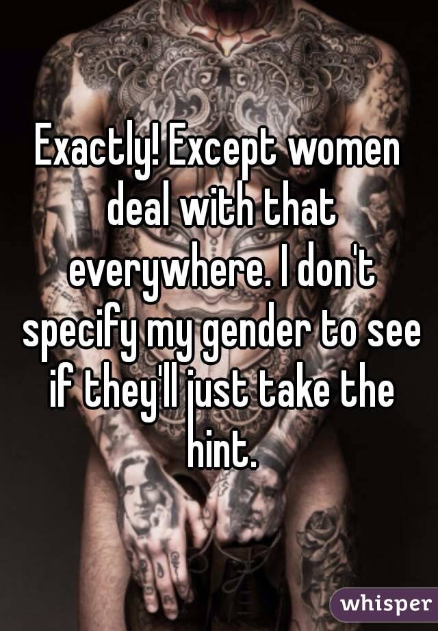 Exactly! Except women deal with that everywhere. I don't specify my gender to see if they'll just take the hint.