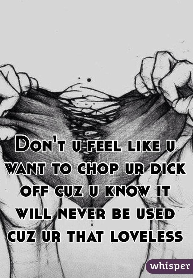 Don't u feel like u want to chop ur dick off cuz u know it will never be used cuz ur that loveless 

