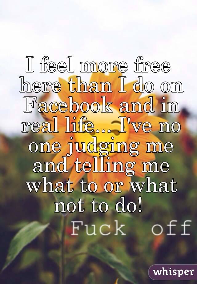 I feel more free here than I do on Facebook and in real life... I've no one judging me and telling me what to or what not to do! 