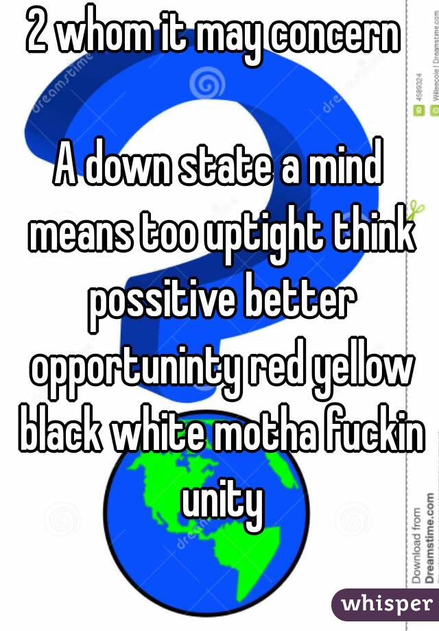 2 whom it may concern 

A down state a mind means too uptight think possitive better opportuninty red yellow black white motha fuckin unity