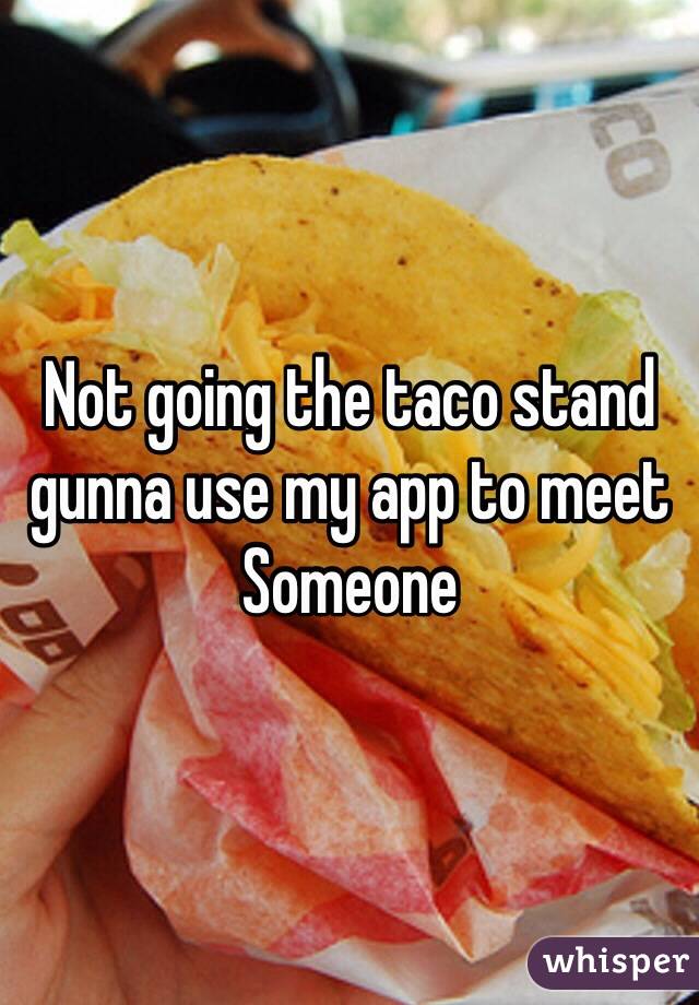 Not going the taco stand gunna use my app to meet
Someone 