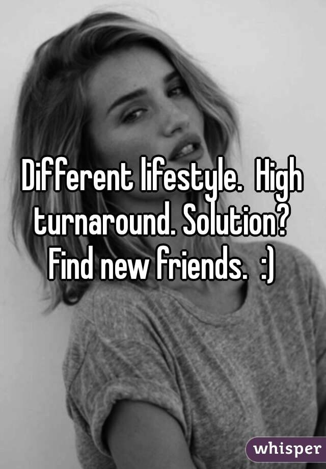 Different lifestyle.  High turnaround. Solution?  Find new friends.  :) 