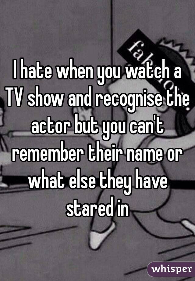 I hate when you watch a TV show and recognise the actor but you can't remember their name or what else they have stared in