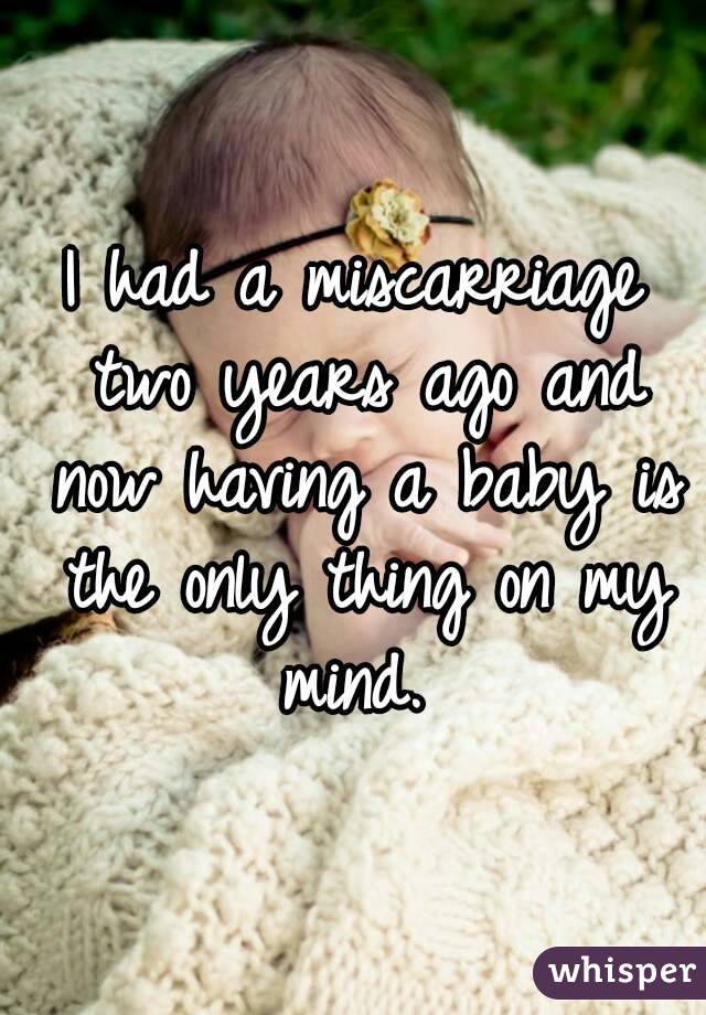 I had a miscarriage two years ago and now having a baby is the only thing on my mind. 