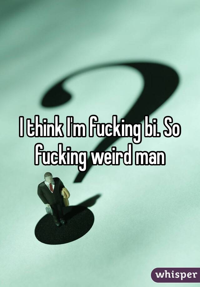 I think I'm fucking bi. So fucking weird man 