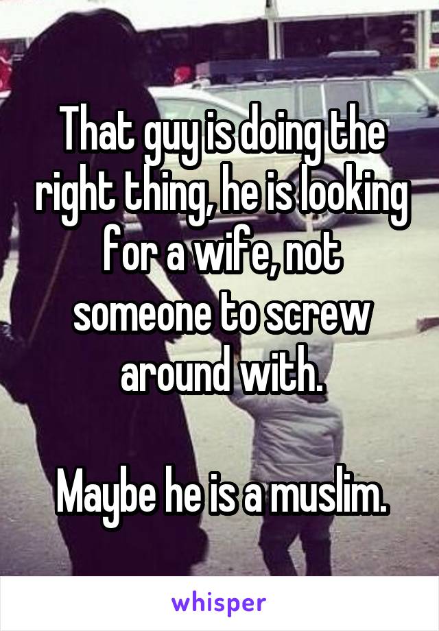 That guy is doing the right thing, he is looking for a wife, not someone to screw around with.

Maybe he is a muslim.