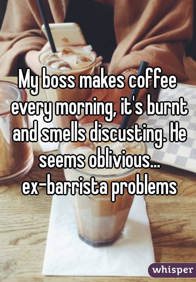 My boss makes coffee every morning, it's burnt and smells discusting. He seems oblivious... ex-barrista problems