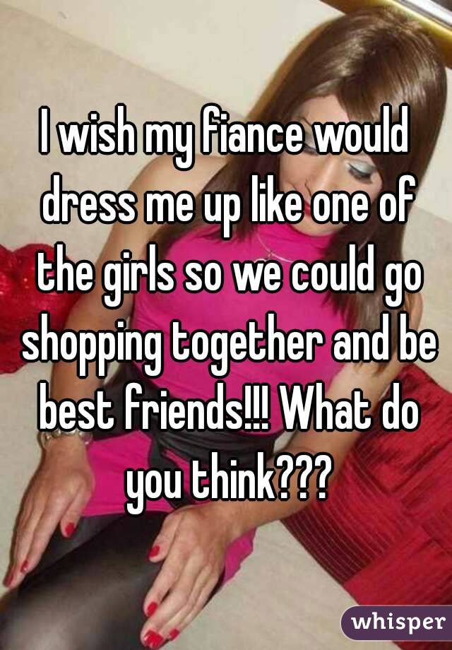 I wish my fiance would dress me up like one of the girls so we could go shopping together and be best friends!!! What do you think???