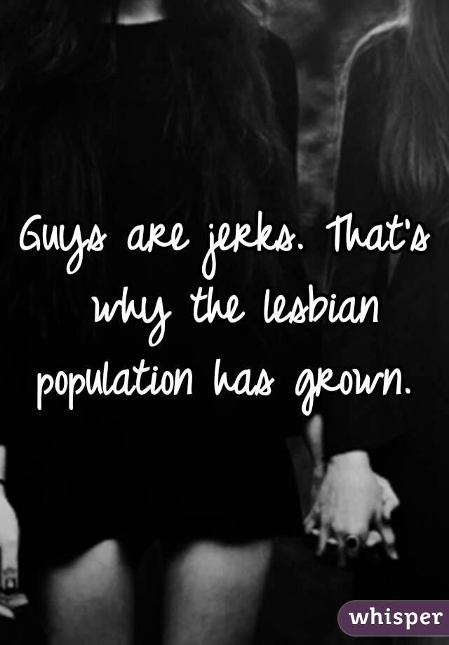 Guys are jerks. That's why the lesbian population has grown. 