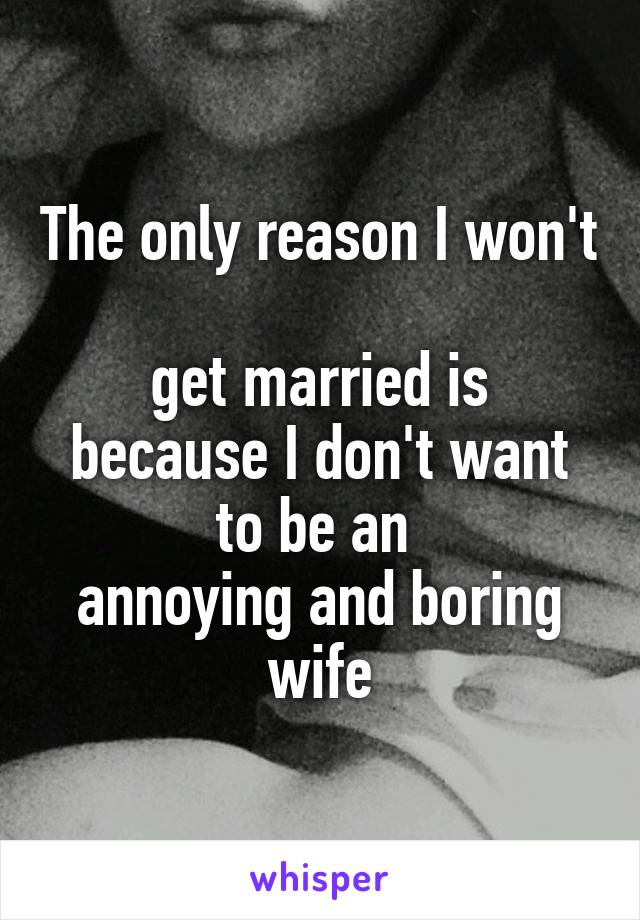 The only reason I won't 
get married is because I don't want to be an 
annoying and boring wife