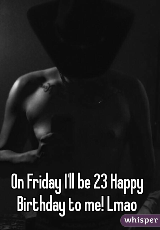 On Friday I'll be 23 Happy Birthday to me! Lmao 