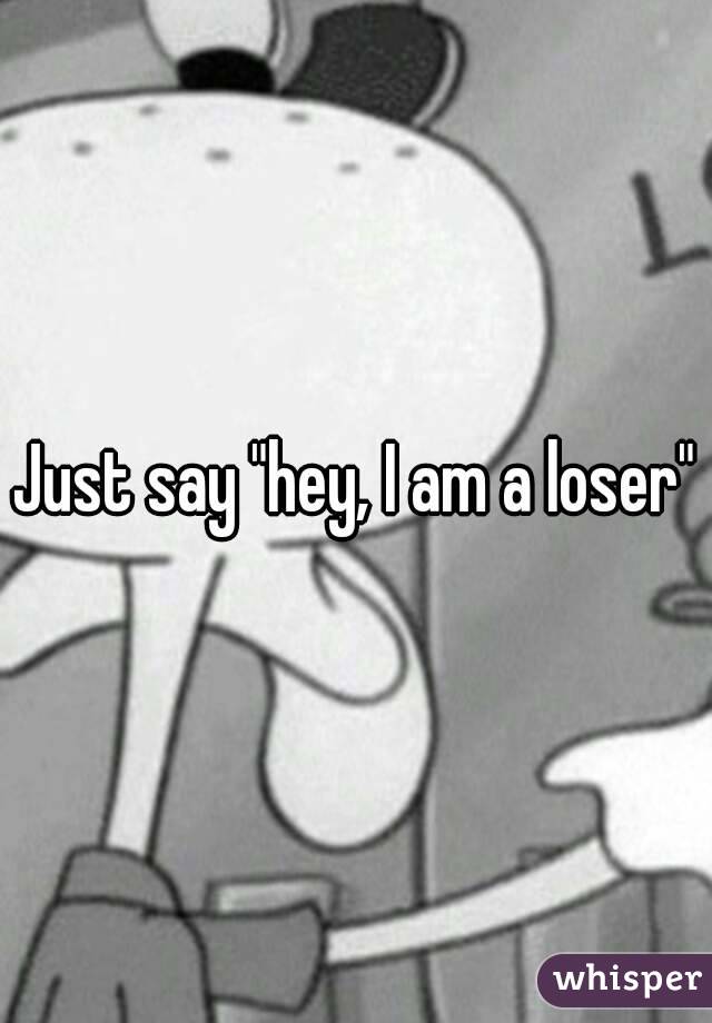 Just say "hey, I am a loser"