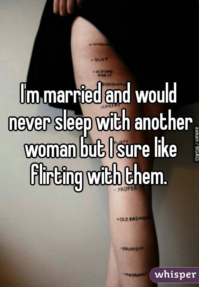 I'm married and would never sleep with another woman but I sure like flirting with them. 