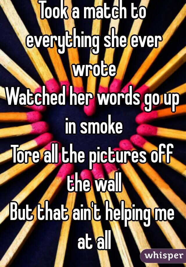 Took a match to everything she ever wrote
Watched her words go up in smoke
Tore all the pictures off the wall
But that ain't helping me at all