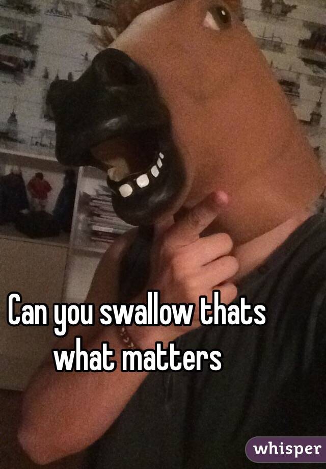 Can you swallow thats what matters